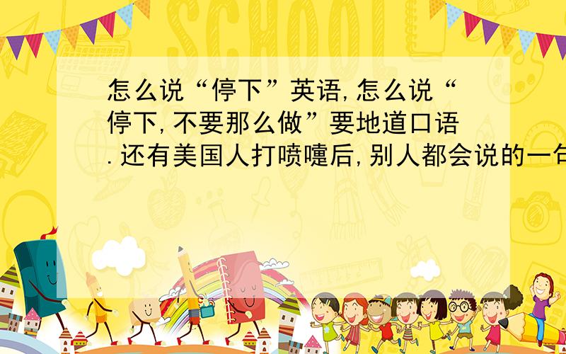 怎么说“停下”英语,怎么说“停下,不要那么做”要地道口语.还有美国人打喷嚏后,别人都会说的一句话好像是“不来斯（英语谐音