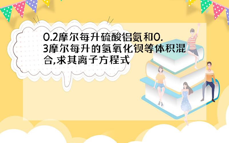 0.2摩尔每升硫酸铝氨和0.3摩尔每升的氢氧化钡等体积混合,求其离子方程式