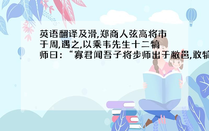 英语翻译及滑,郑商人弦高将市于周,遇之,以乘韦先生十二犒师曰：“寡君闻吾子将步师出于敝邑,敢犒从者,步腆敝邑,为从者之淹