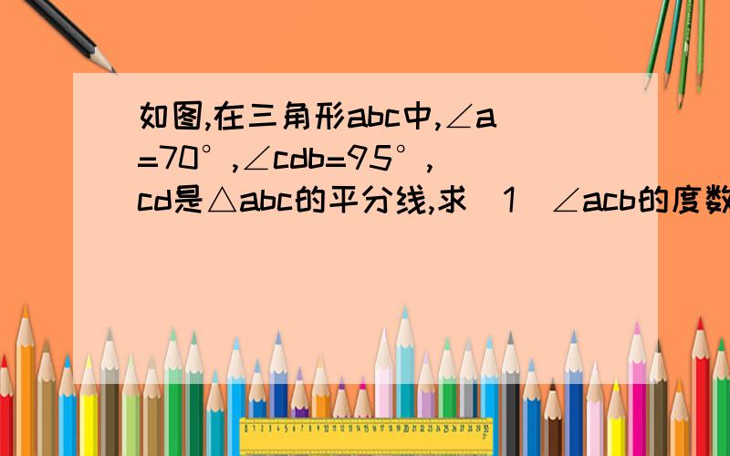 如图,在三角形abc中,∠a=70°,∠cdb=95°,cd是△abc的平分线,求（1）∠acb的度数（2）∠b的度数.