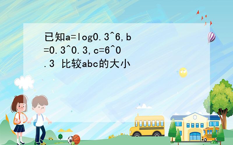 已知a=log0.3^6,b=0.3^0.3,c=6^0.3 比较abc的大小