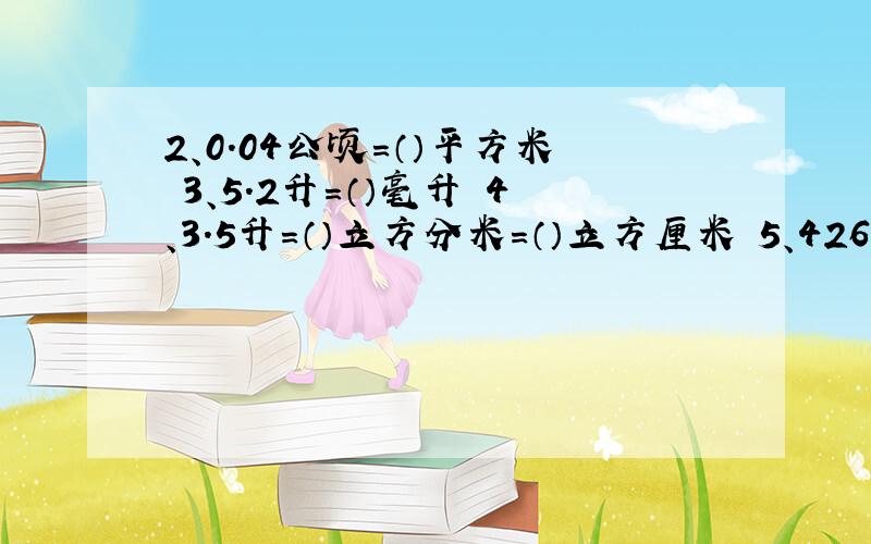 2、0.04公顷=（）平方米 3、5.2升=（）毫升 4、3.5升=（）立方分米=（）立方厘米 5、42600平万分米=