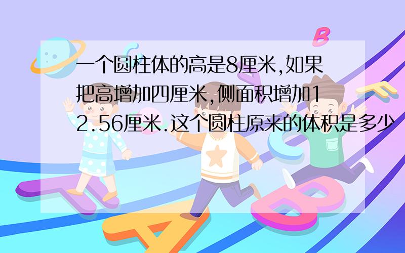 一个圆柱体的高是8厘米,如果把高增加四厘米,侧面积增加12.56厘米.这个圆柱原来的体积是多少