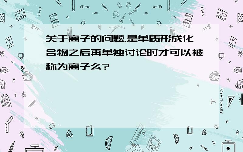 关于离子的问题.是单质形成化合物之后再单独讨论时才可以被称为离子么?