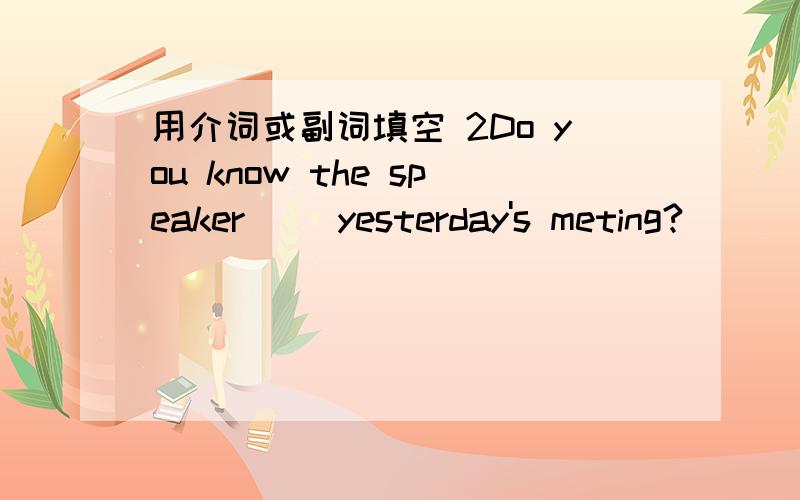 用介词或副词填空 2Do you know the speaker( )yesterday's meting?