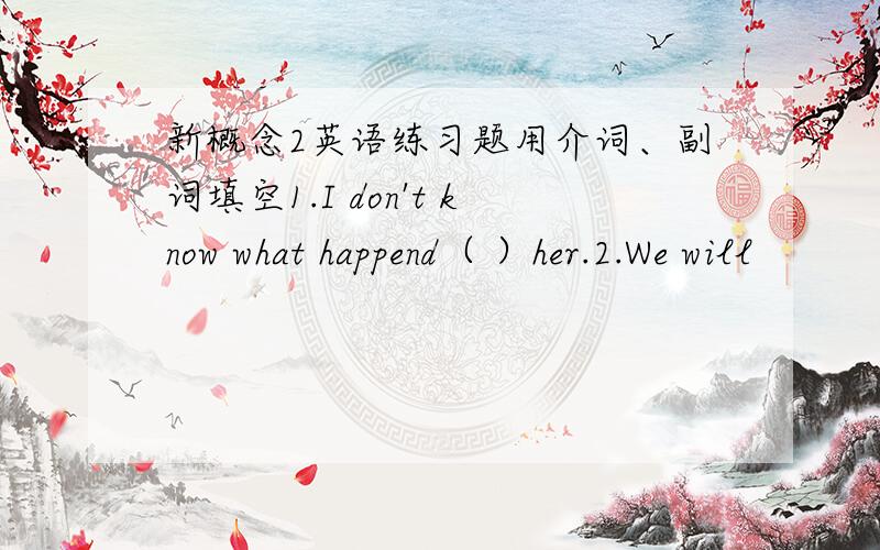 新概念2英语练习题用介词、副词填空1.I don't know what happend（ ）her.2.We will