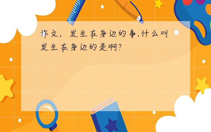 作文：发生在身边的事.什么叫发生在身边的是啊?