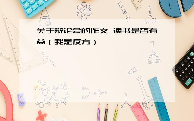 关于辩论会的作文 读书是否有益（我是反方）