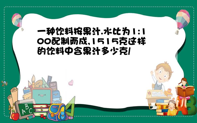 一种饮料按果汁.水比为1:100配制而成,1515克这样的饮料中含果汁多少克/