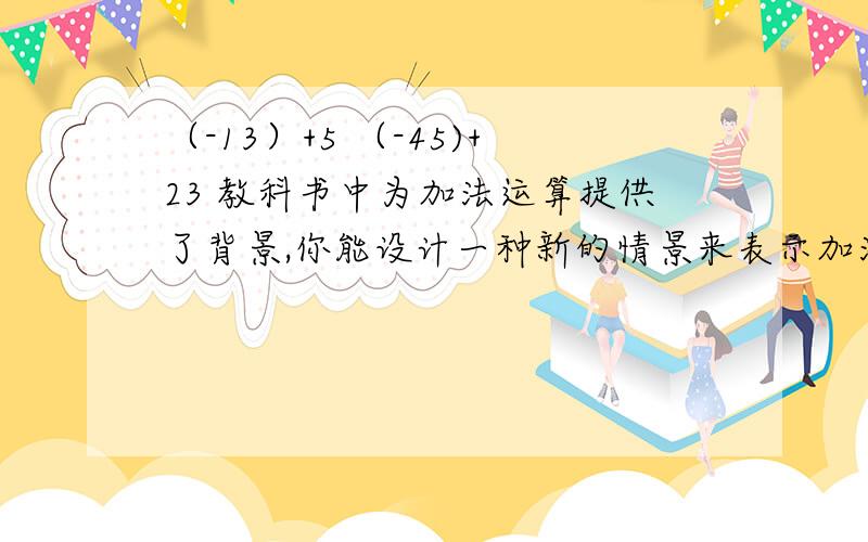 （-13）+5 （-45)+23 教科书中为加法运算提供了背景,你能设计一种新的情景来表示加法算式（-4）+3吗?