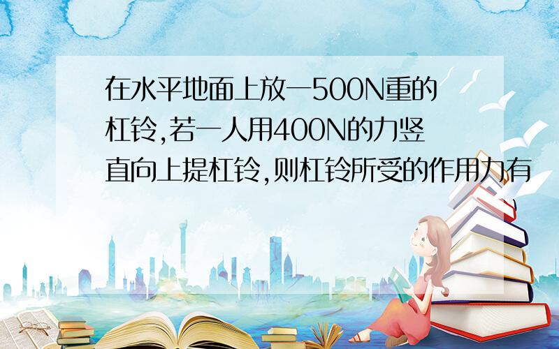 在水平地面上放一500N重的杠铃,若一人用400N的力竖直向上提杠铃,则杠铃所受的作用力有