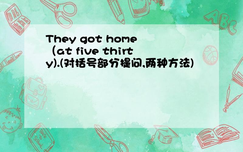 They got home （at five thirty).(对括号部分提问,两种方法)