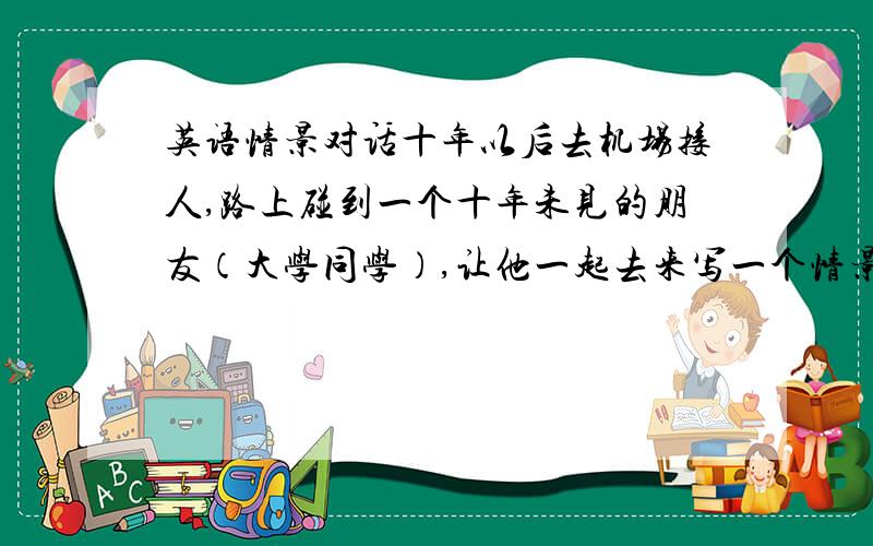 英语情景对话十年以后去机场接人,路上碰到一个十年未见的朋友（大学同学）,让他一起去来写一个情景对话,不要太复杂的