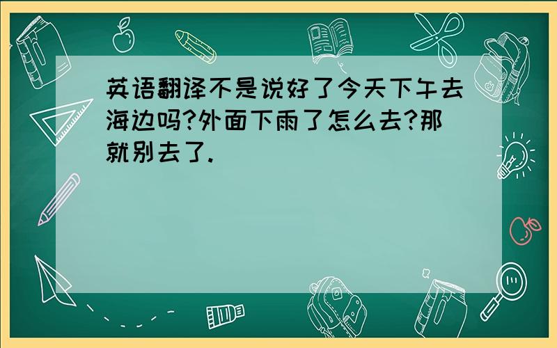 英语翻译不是说好了今天下午去海边吗?外面下雨了怎么去?那就别去了.