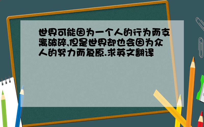 世界可能因为一个人的行为而支离破碎,但是世界却也会因为众人的努力而复原.求英文翻译