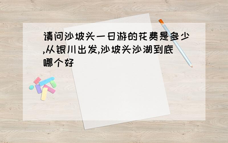 请问沙坡头一日游的花费是多少,从银川出发,沙坡头沙湖到底哪个好