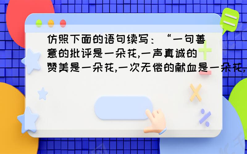 仿照下面的语句续写：“一句善意的批评是一朵花,一声真诚的赞美是一朵花,一次无偿的献血是一朵花,_____