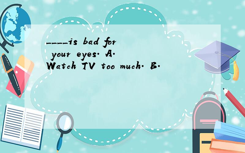 ____is bad for your eyes. A.Watch TV too much. B.