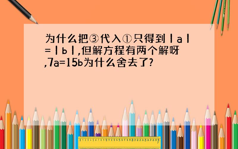 为什么把③代入①只得到丨a丨=丨b丨,但解方程有两个解呀,7a=15b为什么舍去了?