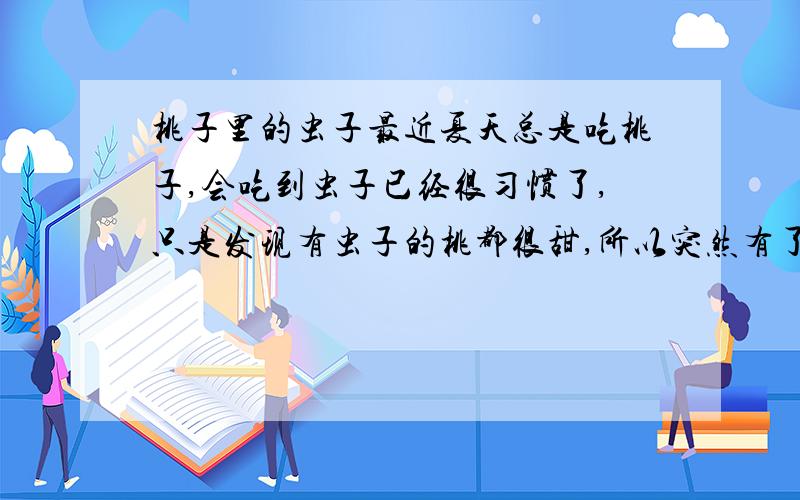 桃子里的虫子最近夏天总是吃桃子,会吃到虫子已经很习惯了,只是发现有虫子的桃都很甜,所以突然有了奇怪的问题,倒底是因为有虫