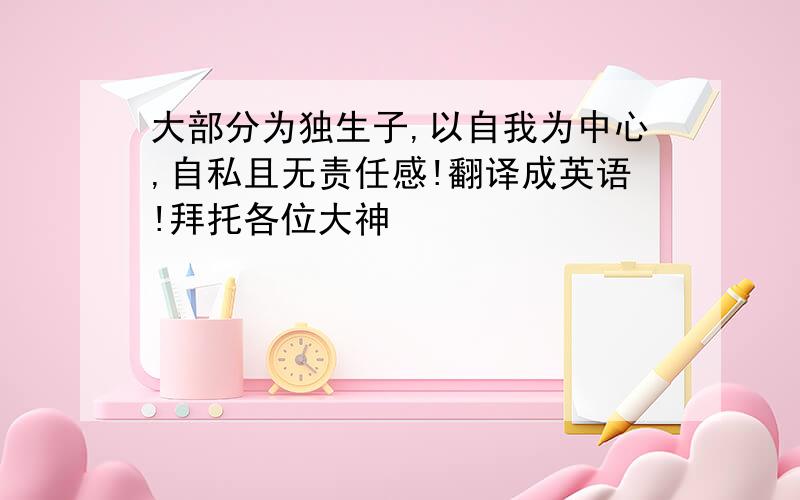 大部分为独生子,以自我为中心,自私且无责任感!翻译成英语!拜托各位大神