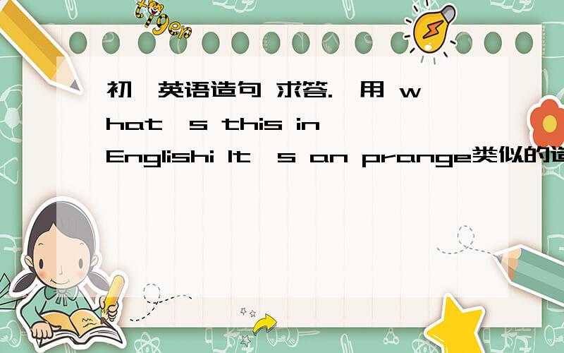 初一英语造句 求答.'用 what's this in Englishi lt's an prange类似的造句'3个回