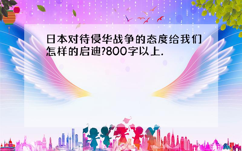 日本对待侵华战争的态度给我们怎样的启迪?800字以上.