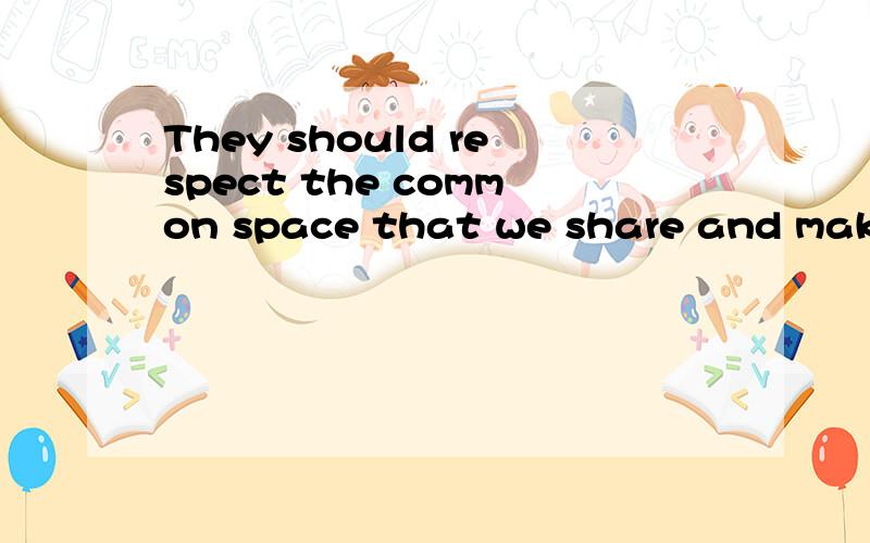 They should respect the common space that we share and make