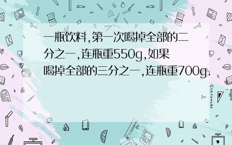 一瓶饮料,第一次喝掉全部的二分之一,连瓶重550g,如果喝掉全部的三分之一,连瓶重700g.