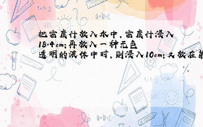 把密度计放入水中，密度计浸入18.4cm；再放入一种无色透明的液体中时，则浸入10cm；又放在第二种液体中时，则浸入的长