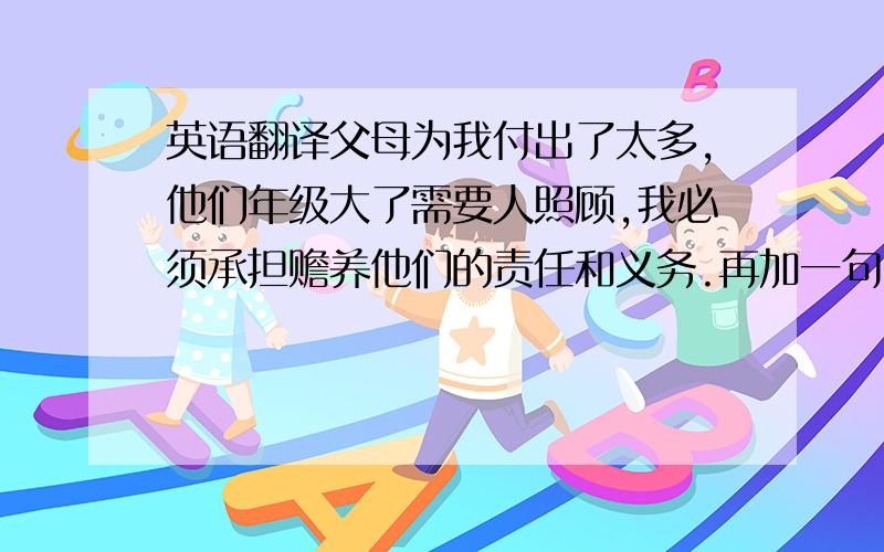 英语翻译父母为我付出了太多,他们年级大了需要人照顾,我必须承担赡养他们的责任和义务.再加一句：结识了大量的合作伙伴 用英