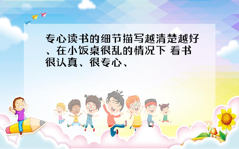 专心读书的细节描写越清楚越好、在小饭桌很乱的情况下 看书很认真、很专心、