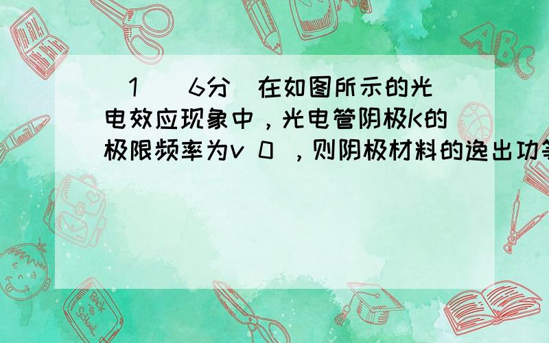 （1）（6分）在如图所示的光电效应现象中，光电管阴极K的极限频率为v 0 ，则阴极材料的逸出功等于__________；