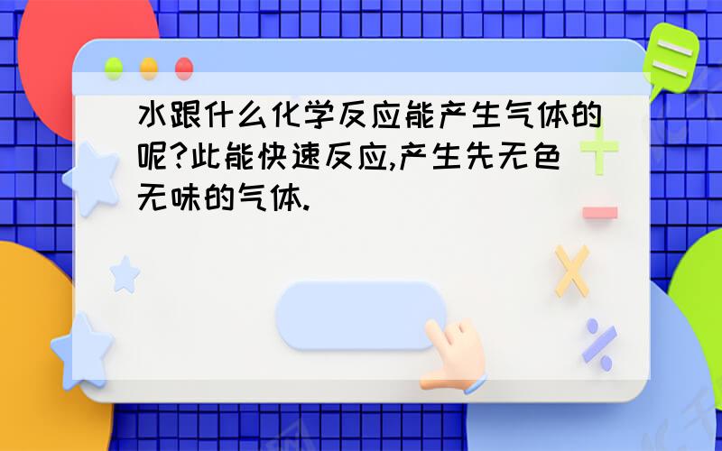 水跟什么化学反应能产生气体的呢?此能快速反应,产生先无色无味的气体.