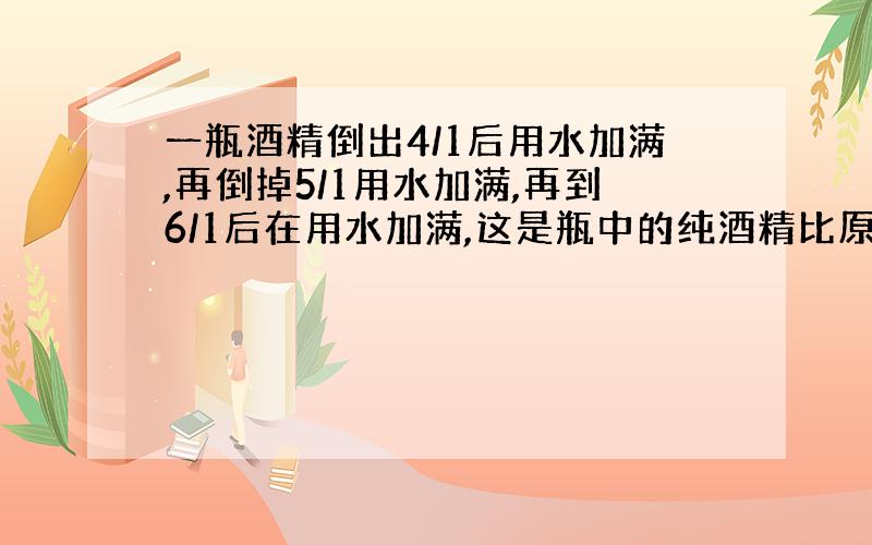 一瓶酒精倒出4/1后用水加满,再倒掉5/1用水加满,再到6/1后在用水加满,这是瓶中的纯酒精比原来少百分之几?