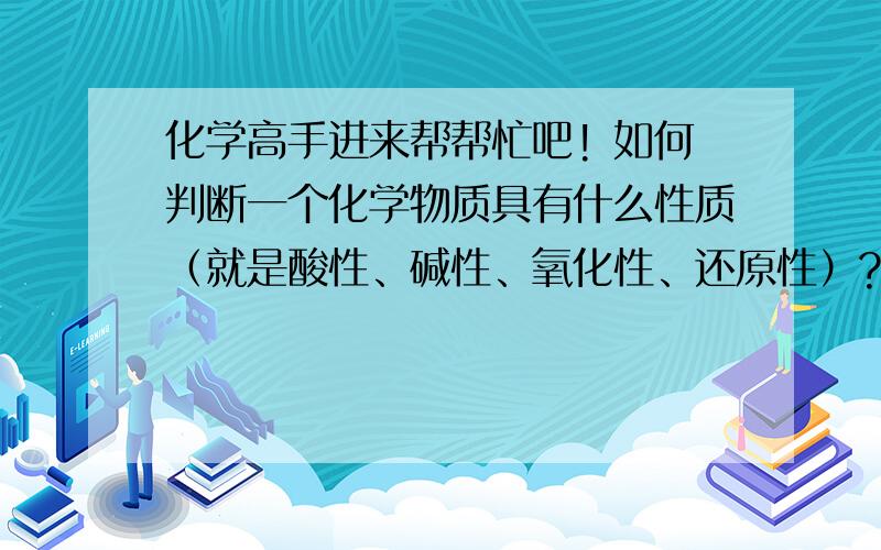 化学高手进来帮帮忙吧! 如何判断一个化学物质具有什么性质（就是酸性、碱性、氧化性、还原性）? 怎