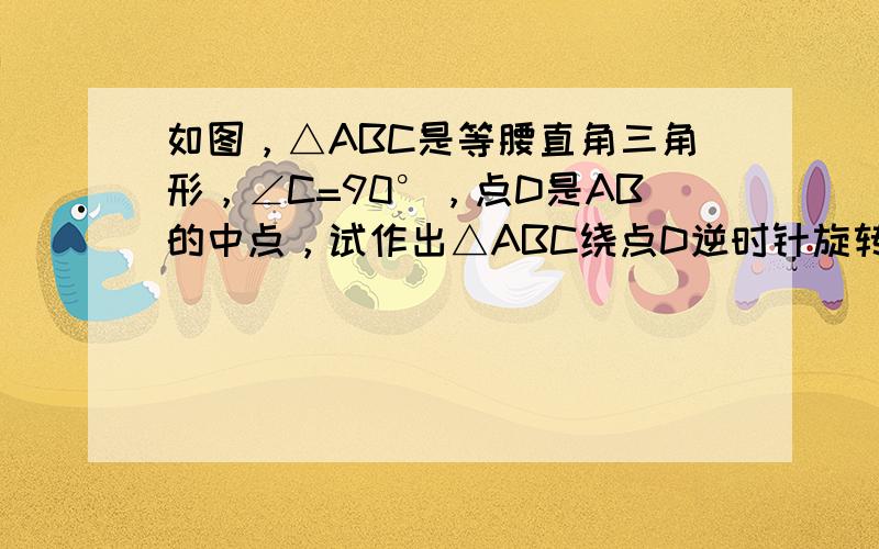 如图，△ABC是等腰直角三角形，∠C=90°，点D是AB的中点，试作出△ABC绕点D逆时针旋转90°所得的图形，并指出选