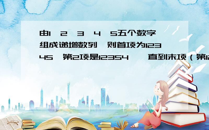 由1、2、3、4、5五个数字组成递增数列,则首项为12345,第2项是12354,…直到末项（第120项）是54321.