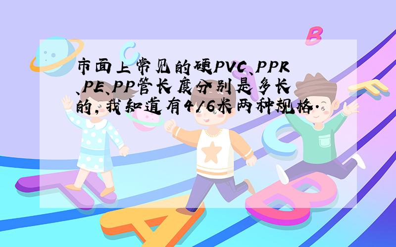 市面上常见的硬PVC、PPR、PE、PP管长度分别是多长的,我知道有4/6米两种规格.