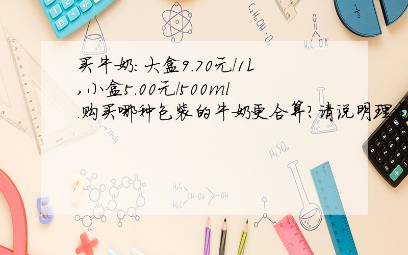 买牛奶：大盒9.70元/1L,小盒5.00元/500ml.购买哪种包装的牛奶更合算?请说明理由.