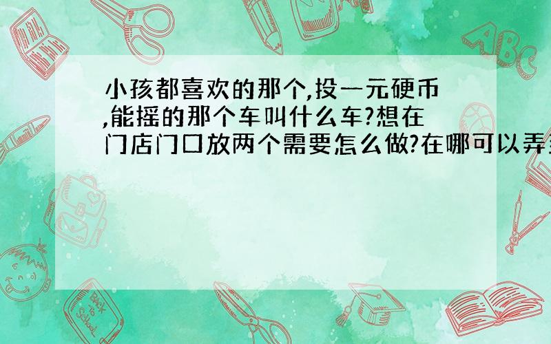 小孩都喜欢的那个,投一元硬币,能摇的那个车叫什么车?想在门店门口放两个需要怎么做?在哪可以弄到?