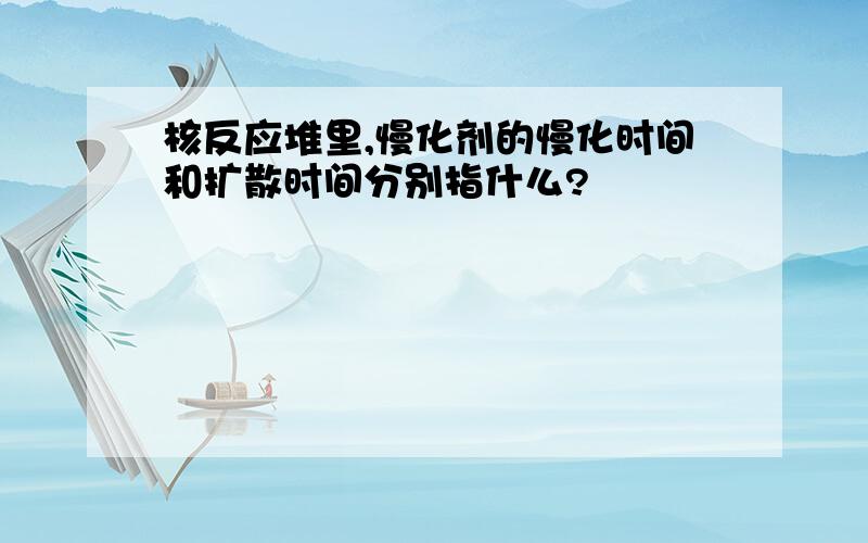 核反应堆里,慢化剂的慢化时间和扩散时间分别指什么?