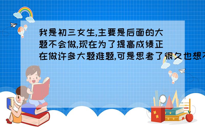 我是初三女生,主要是后面的大题不会做,现在为了提高成绩正在做许多大题难题,可是思考了很久也想不出来,我做不出来也继续坚持