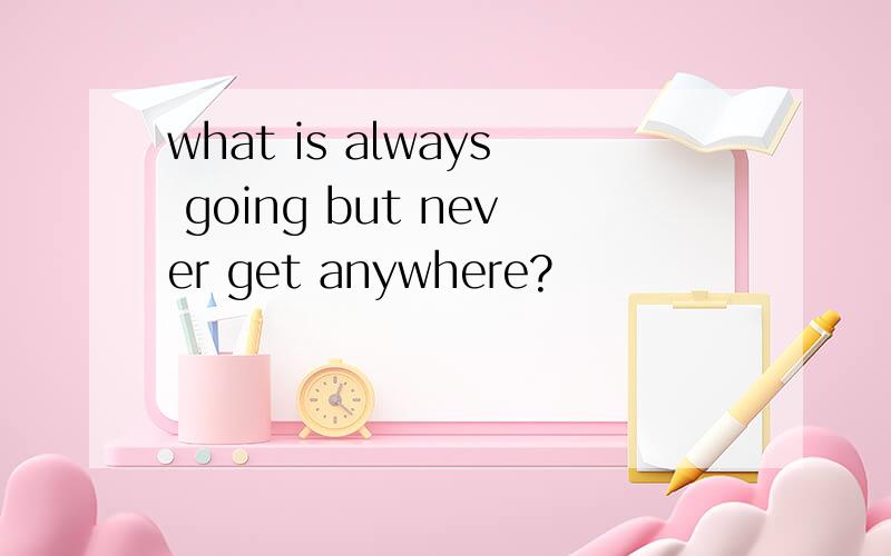 what is always going but never get anywhere?