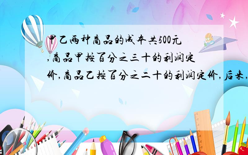 甲乙两种商品的成本共500元,商品甲按百分之三十的利润定价,商品乙按百分之二十的利润定价,后来,两种