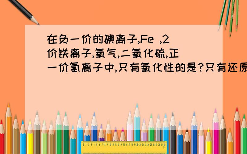 在负一价的碘离子,Fe ,2价铁离子,氧气,二氧化硫,正一价氢离子中,只有氧化性的是?只有还原性的是...