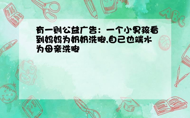 有一则公益广告：一个小男孩看到妈妈为奶奶洗脚,自己也端水为母亲洗脚