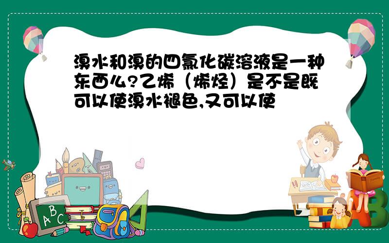 溴水和溴的四氯化碳溶液是一种东西么?乙烯（烯烃）是不是既可以使溴水褪色,又可以使