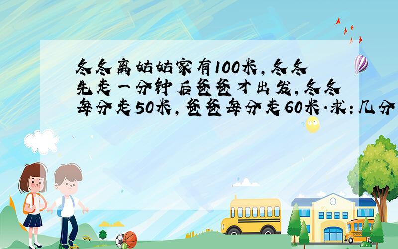 冬冬离姑姑家有100米,冬冬先走一分钟后爸爸才出发,冬冬每分走50米,爸爸每分走60米.求：几分钟后爸爸赶上冬冬?