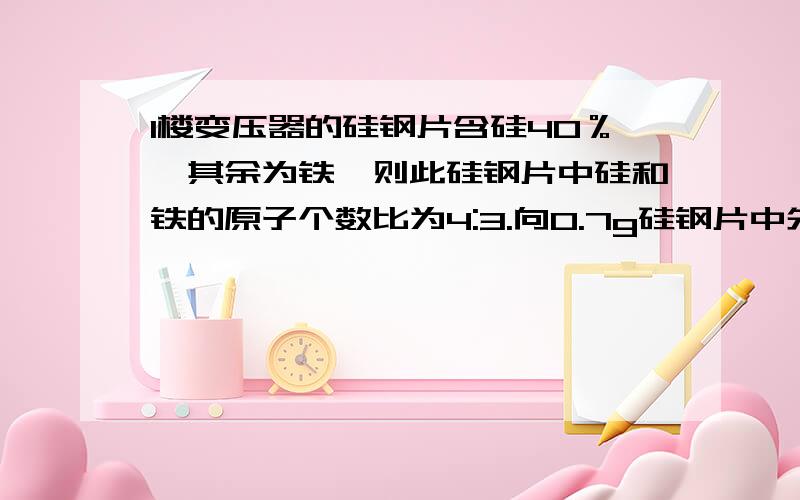 1楼变压器的硅钢片含硅40％,其余为铁,则此硅钢片中硅和铁的原子个数比为4:3.向0.7g硅钢片中先加入20g5.0％的